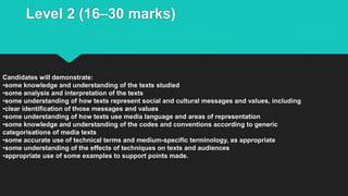 Level 2 (16–30 marks)
Candidates will demonstrate:
•some knowledge and understanding of the texts studied
•some analysis and interpretation of the texts
•some understanding of how texts represent social and cultural messages and values, including
•clear identification of those messages and values
•some understanding of how texts use media language and areas of representation
•some knowledge and understanding of the codes and conventions according to generic
categorisations of media texts
•some accurate use of technical terms and medium-specific terminology, as appropriate
•some understanding of the effects of techniques on texts and audiences
•appropriate use of some examples to support points made.
 