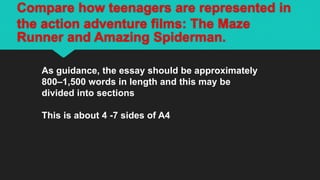 Compare how teenagers are represented in
the action adventure films: The Maze
Runner and Amazing Spiderman.
As guidance, the essay should be approximately
800–1,500 words in length and this may be
divided into sections
This is about 4 -7 sides of A4
 
