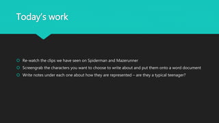 Today’s work
 Re-watch the clips we have seen on Spiderman and Mazerunner
 Screengrab the characters you want to choose to write about and put them onto a word document
 Write notes under each one about how they are represented – are they a typical teenager?
 
