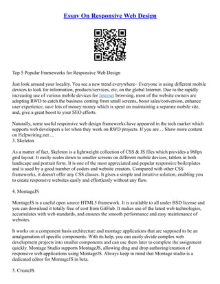 Essay On Responsive Web Design
Top 5 Popular Frameworks for Responsive Web Design
Just look around your locality. You see a new trend everywhere– Everyone is using different mobile
devices to look for information, products/services, etc, on the global Internet. Due to the rapidly
increasing use of various mobile devices for Internet browsing, most of the website owners are
adopting RWD to catch the business coming from small screens, boost sales/conversion, enhance
user experience, save lots of money money which is spent on maintaining a separate mobile site,
and, give a great boost to your SEO efforts.
Naturally, some useful responsive web design frameworks have appeared in the tech market which
supports web developers a lot when they work on RWD projects. If you are ... Show more content
on Helpwriting.net ...
3. Skeleton
As a matter of fact, Skeleton is a lightweight collection of CSS & JS files which provides a 960px
grid layout. It easily scales down to smaller screens on different mobile devices, tablets in both
landscape and portrait form. It is one of the most appreciated and popular responsive boilerplates
and is used by a good number of coders and website creators. Compared with other CSS
frameworks, it doesn't offer any CSS classes. It gives a simple and intuitive solution, enabling you
to create responsive websites easily and effortlessly without any flaw.
4. MontageJS
MontageJS is a useful open source HTML5 framework. It is available to all under BSD license and
you can download it totally free of cost from GitHub. It makes use of the latest web technologies,
accumulates with web standards, and ensures the smooth performance and easy maintenance of
websites.
It works on a component basis architecture and montage applications that are supposed to be an
amalgamation of specific components. With its help, you can easily divide complex web
development projects into smaller components and can use them later to complete the assignment
quickly. Montage Studio supports MontageJS, allowing drag and drop authoring/creation of
responsive web applications using MontageJS. Always keep in mind that Montage studio is a
dedicated editor for MontageJS in beta.
5. CreateJS
 