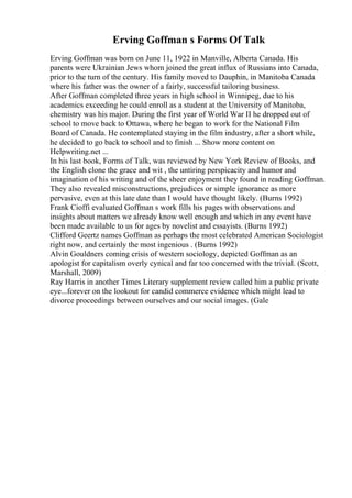 Erving Goffman s Forms Of Talk
Erving Goffman was born on June 11, 1922 in Manville, Alberta Canada. His
parents were Ukrainian Jews whom joined the great influx of Russians into Canada,
prior to the turn of the century. His family moved to Dauphin, in Manitoba Canada
where his father was the owner of a fairly, successful tailoring business.
After Goffman completed three years in high school in Winnipeg, due to his
academics exceeding he could enroll as a student at the University of Manitoba,
chemistry was his major. During the first year of World War II he dropped out of
school to move back to Ottawa, where he began to work for the National Film
Board of Canada. He contemplated staying in the film industry, after a short while,
he decided to go back to school and to finish ... Show more content on
Helpwriting.net ...
In his last book, Forms of Talk, was reviewed by New York Review of Books, and
the English clone the grace and wit , the untiring perspicacity and humor and
imagination of his writing and of the sheer enjoyment they found in reading Goffman.
They also revealed misconstructions, prejudices or simple ignorance as more
pervasive, even at this late date than I would have thought likely. (Burns 1992)
Frank Cioffi evaluated Goffman s work fills his pages with observations and
insights about matters we already know well enough and which in any event have
been made available to us for ages by novelist and essayists. (Burns 1992)
Clifford Geertz names Goffman as perhaps the most celebrated American Sociologist
right now, and certainly the most ingenious . (Burns 1992)
Alvin Gouldners coming crisis of western sociology, depicted Goffman as an
apologist for capitalism overly cynical and far too concerned with the trivial. (Scott,
Marshall, 2009)
Ray Harris in another Times Literary supplement review called him a public private
eye...forever on the lookout for candid commerce evidence which might lead to
divorce proceedings between ourselves and our social images. (Gale
 
