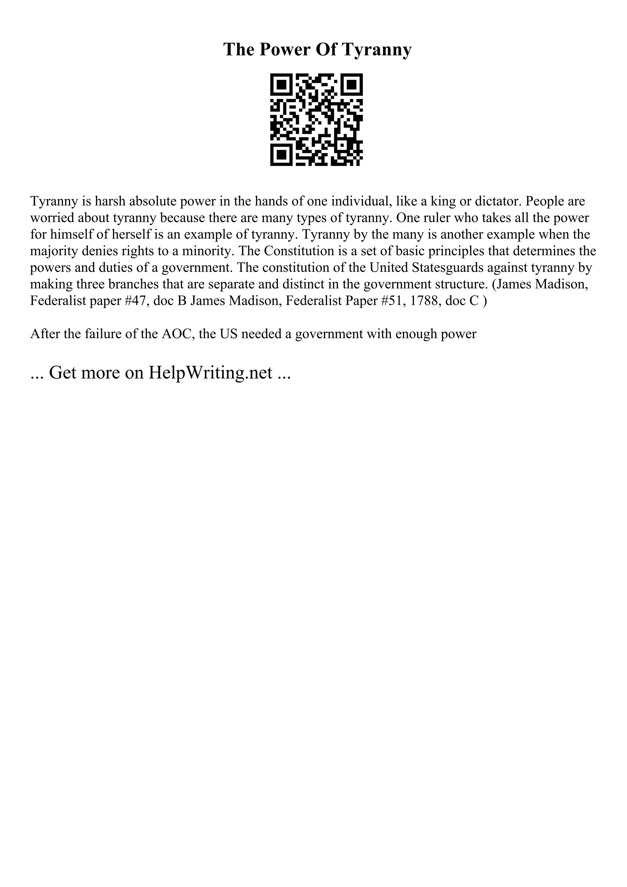 The Power Of Tyranny
Tyranny is harsh absolute power in the hands of one individual, like a king or dictator. People are
worried about tyranny because there are many types of tyranny. One ruler who takes all the power
for himself of herself is an example of tyranny. Tyranny by the many is another example when the
majority denies rights to a minority. The Constitution is a set of basic principles that determines the
powers and duties of a government. The constitution of the United Statesguards against tyranny by
making three branches that are separate and distinct in the government structure. (James Madison,
Federalist paper #47, doc B James Madison, Federalist Paper #51, 1788, doc C )
After the failure of the AOC, the US needed a government with enough power
... Get more on HelpWriting.net ...
 
