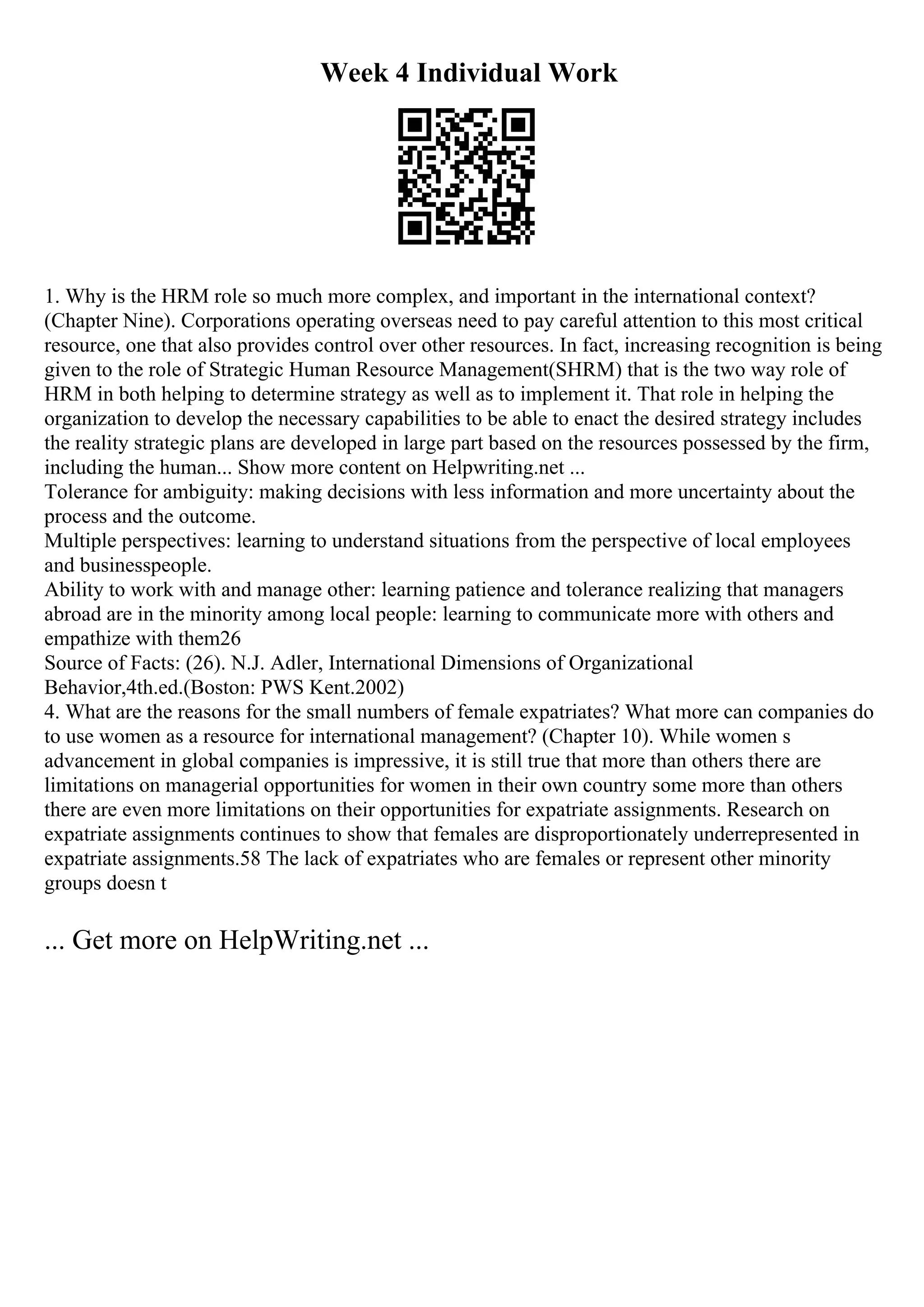 Week 4 Individual Work
1. Why is the HRM role so much more complex, and important in the international context?
(Chapter Nine). Corporations operating overseas need to pay careful attention to this most critical
resource, one that also provides control over other resources. In fact, increasing recognition is being
given to the role of Strategic Human Resource Management(SHRM) that is the two way role of
HRM in both helping to determine strategy as well as to implement it. That role in helping the
organization to develop the necessary capabilities to be able to enact the desired strategy includes
the reality strategic plans are developed in large part based on the resources possessed by the firm,
including the human... Show more content on Helpwriting.net ...
Tolerance for ambiguity: making decisions with less information and more uncertainty about the
process and the outcome.
Multiple perspectives: learning to understand situations from the perspective of local employees
and businesspeople.
Ability to work with and manage other: learning patience and tolerance realizing that managers
abroad are in the minority among local people: learning to communicate more with others and
empathize with them26
Source of Facts: (26). N.J. Adler, International Dimensions of Organizational
Behavior,4th.ed.(Boston: PWS Kent.2002)
4. What are the reasons for the small numbers of female expatriates? What more can companies do
to use women as a resource for international management? (Chapter 10). While women s
advancement in global companies is impressive, it is still true that more than others there are
limitations on managerial opportunities for women in their own country some more than others
there are even more limitations on their opportunities for expatriate assignments. Research on
expatriate assignments continues to show that females are disproportionately underrepresented in
expatriate assignments.58 The lack of expatriates who are females or represent other minority
groups doesn t
... Get more on HelpWriting.net ...
 