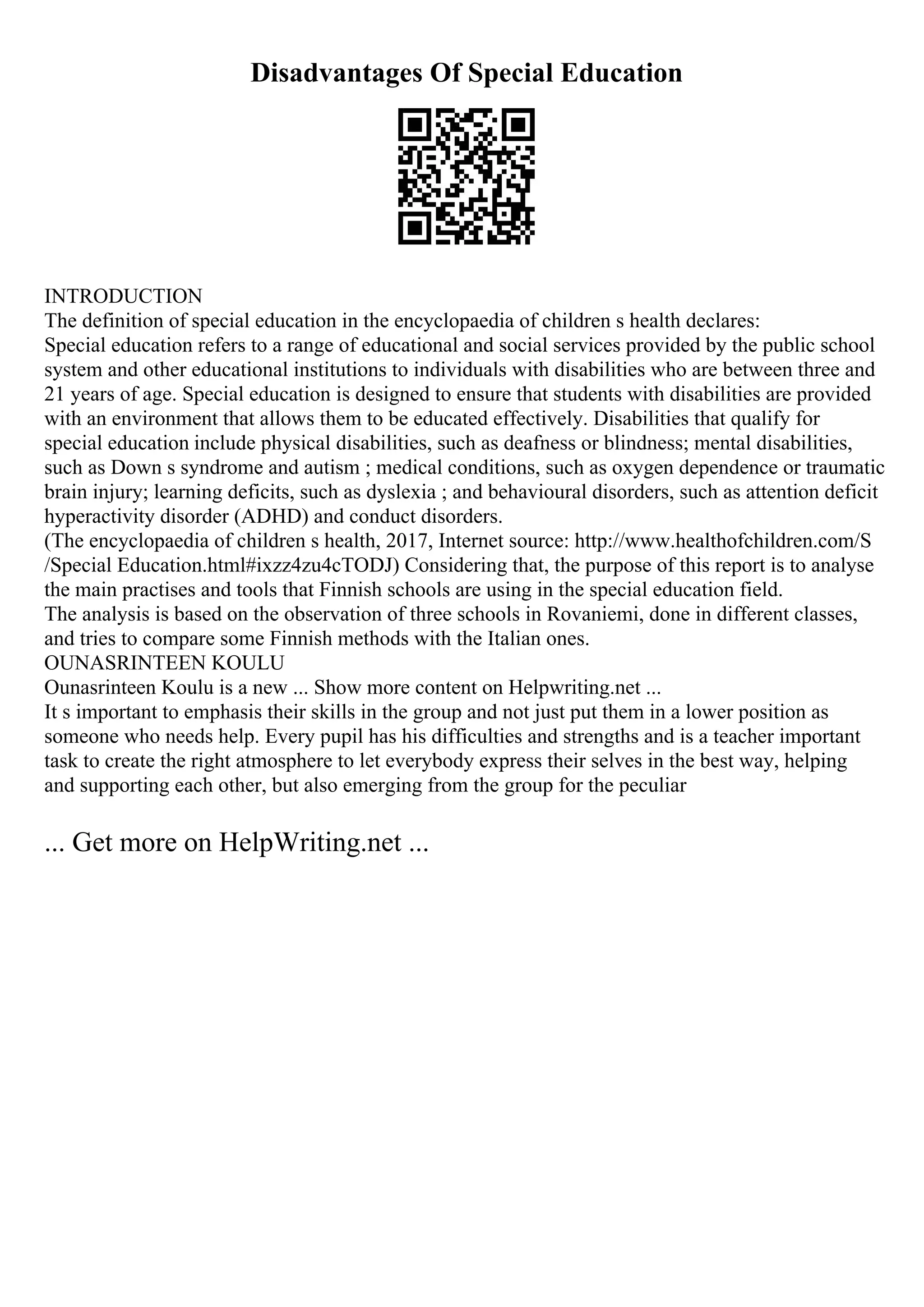 Disadvantages Of Special Education
INTRODUCTION
The definition of special education in the encyclopaedia of children s health declares:
Special education refers to a range of educational and social services provided by the public school
system and other educational institutions to individuals with disabilities who are between three and
21 years of age. Special education is designed to ensure that students with disabilities are provided
with an environment that allows them to be educated effectively. Disabilities that qualify for
special education include physical disabilities, such as deafness or blindness; mental disabilities,
such as Down s syndrome and autism ; medical conditions, such as oxygen dependence or traumatic
brain injury; learning deficits, such as dyslexia ; and behavioural disorders, such as attention deficit
hyperactivity disorder (ADHD) and conduct disorders.
(The encyclopaedia of children s health, 2017, Internet source: http://www.healthofchildren.com/S
/Special Education.html#ixzz4zu4cTODJ) Considering that, the purpose of this report is to analyse
the main practises and tools that Finnish schools are using in the special education field.
The analysis is based on the observation of three schools in Rovaniemi, done in different classes,
and tries to compare some Finnish methods with the Italian ones.
OUNASRINTEEN KOULU
Ounasrinteen Koulu is a new ... Show more content on Helpwriting.net ...
It s important to emphasis their skills in the group and not just put them in a lower position as
someone who needs help. Every pupil has his difficulties and strengths and is a teacher important
task to create the right atmosphere to let everybody express their selves in the best way, helping
and supporting each other, but also emerging from the group for the peculiar
... Get more on HelpWriting.net ...
 