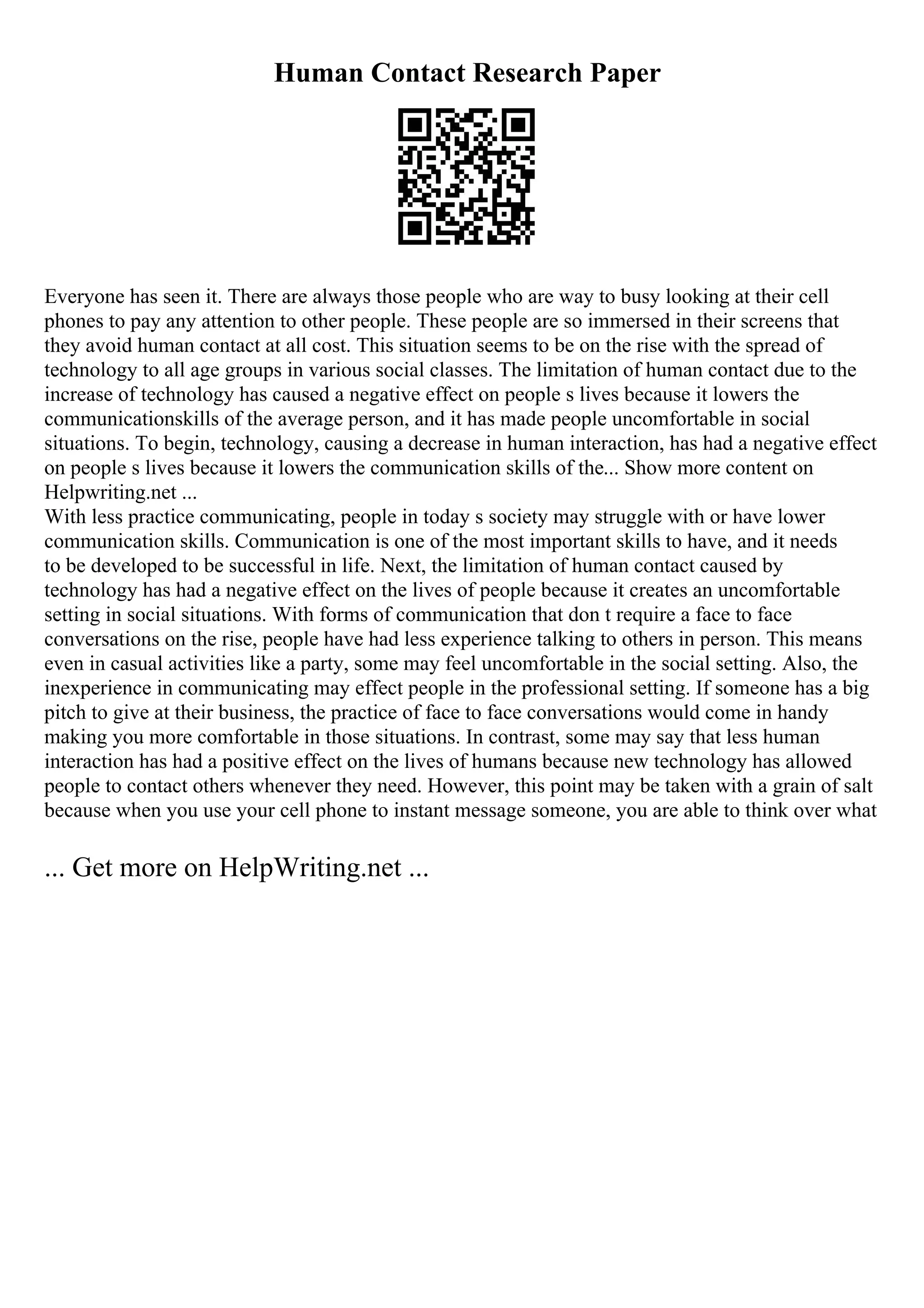 Human Contact Research Paper
Everyone has seen it. There are always those people who are way to busy looking at their cell
phones to pay any attention to other people. These people are so immersed in their screens that
they avoid human contact at all cost. This situation seems to be on the rise with the spread of
technology to all age groups in various social classes. The limitation of human contact due to the
increase of technology has caused a negative effect on people s lives because it lowers the
communicationskills of the average person, and it has made people uncomfortable in social
situations. To begin, technology, causing a decrease in human interaction, has had a negative effect
on people s lives because it lowers the communication skills of the... Show more content on
Helpwriting.net ...
With less practice communicating, people in today s society may struggle with or have lower
communication skills. Communication is one of the most important skills to have, and it needs
to be developed to be successful in life. Next, the limitation of human contact caused by
technology has had a negative effect on the lives of people because it creates an uncomfortable
setting in social situations. With forms of communication that don t require a face to face
conversations on the rise, people have had less experience talking to others in person. This means
even in casual activities like a party, some may feel uncomfortable in the social setting. Also, the
inexperience in communicating may effect people in the professional setting. If someone has a big
pitch to give at their business, the practice of face to face conversations would come in handy
making you more comfortable in those situations. In contrast, some may say that less human
interaction has had a positive effect on the lives of humans because new technology has allowed
people to contact others whenever they need. However, this point may be taken with a grain of salt
because when you use your cell phone to instant message someone, you are able to think over what
... Get more on HelpWriting.net ...
 