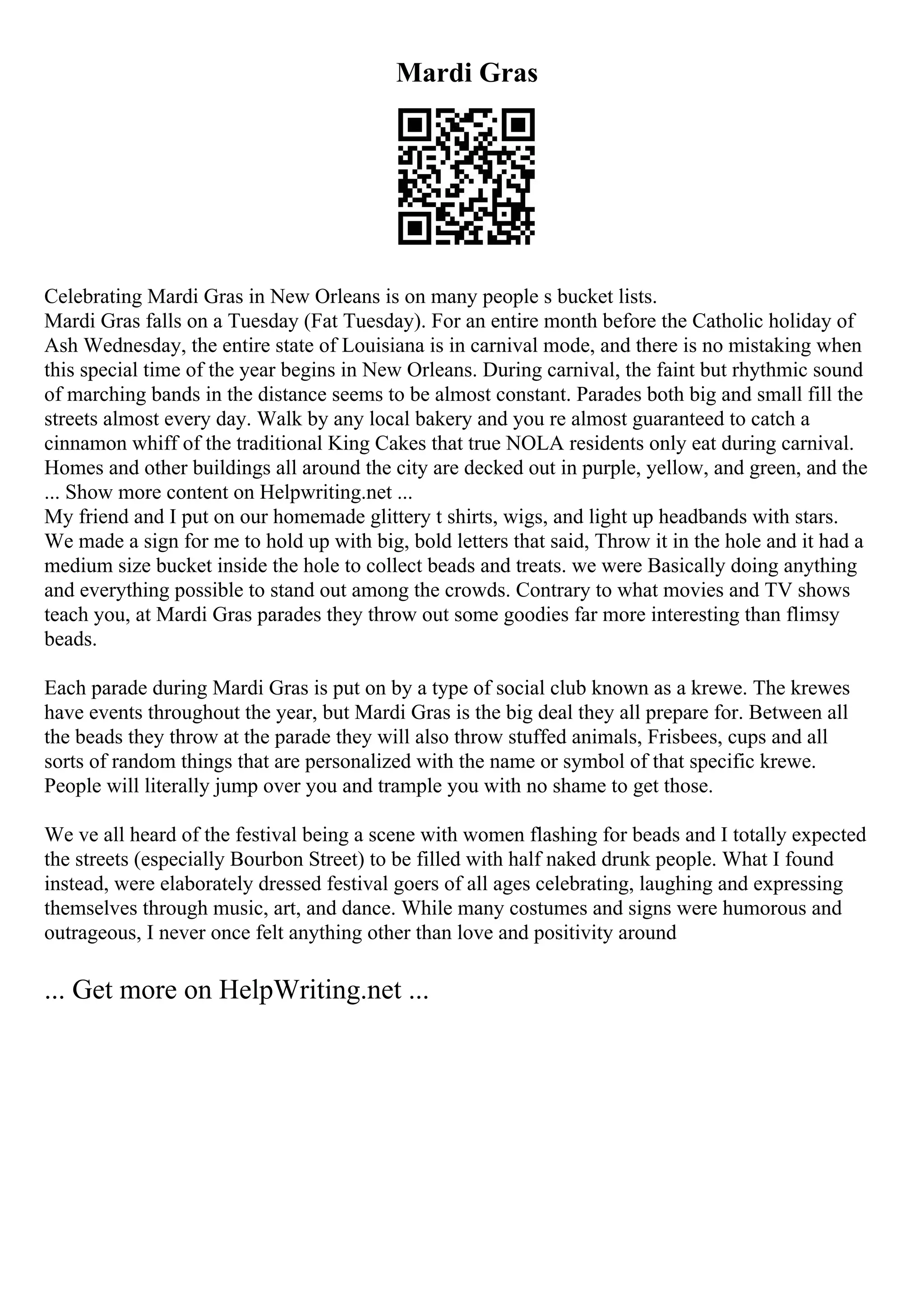 Mardi Gras
Celebrating Mardi Gras in New Orleans is on many people s bucket lists.
Mardi Gras falls on a Tuesday (Fat Tuesday). For an entire month before the Catholic holiday of
Ash Wednesday, the entire state of Louisiana is in carnival mode, and there is no mistaking when
this special time of the year begins in New Orleans. During carnival, the faint but rhythmic sound
of marching bands in the distance seems to be almost constant. Parades both big and small fill the
streets almost every day. Walk by any local bakery and you re almost guaranteed to catch a
cinnamon whiff of the traditional King Cakes that true NOLA residents only eat during carnival.
Homes and other buildings all around the city are decked out in purple, yellow, and green, and the
... Show more content on Helpwriting.net ...
My friend and I put on our homemade glittery t shirts, wigs, and light up headbands with stars.
We made a sign for me to hold up with big, bold letters that said, Throw it in the hole and it had a
medium size bucket inside the hole to collect beads and treats. we were Basically doing anything
and everything possible to stand out among the crowds. Contrary to what movies and TV shows
teach you, at Mardi Gras parades they throw out some goodies far more interesting than flimsy
beads.
Each parade during Mardi Gras is put on by a type of social club known as a krewe. The krewes
have events throughout the year, but Mardi Gras is the big deal they all prepare for. Between all
the beads they throw at the parade they will also throw stuffed animals, Frisbees, cups and all
sorts of random things that are personalized with the name or symbol of that specific krewe.
People will literally jump over you and trample you with no shame to get those.
We ve all heard of the festival being a scene with women flashing for beads and I totally expected
the streets (especially Bourbon Street) to be filled with half naked drunk people. What I found
instead, were elaborately dressed festival goers of all ages celebrating, laughing and expressing
themselves through music, art, and dance. While many costumes and signs were humorous and
outrageous, I never once felt anything other than love and positivity around
... Get more on HelpWriting.net ...
 