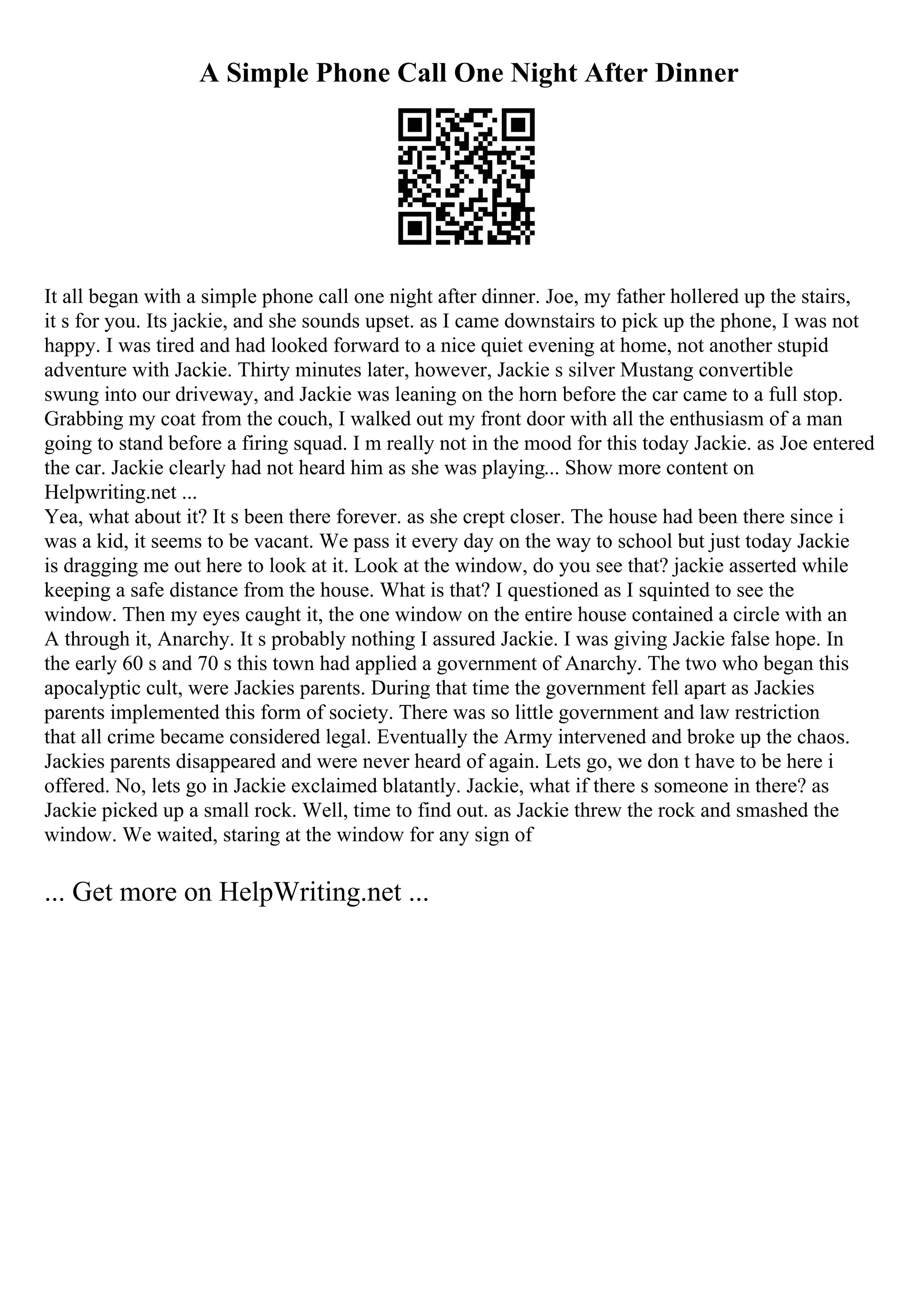 A Simple Phone Call One Night After Dinner
It all began with a simple phone call one night after dinner. Joe, my father hollered up the stairs,
it s for you. Its jackie, and she sounds upset. as I came downstairs to pick up the phone, I was not
happy. I was tired and had looked forward to a nice quiet evening at home, not another stupid
adventure with Jackie. Thirty minutes later, however, Jackie s silver Mustang convertible
swung into our driveway, and Jackie was leaning on the horn before the car came to a full stop.
Grabbing my coat from the couch, I walked out my front door with all the enthusiasm of a man
going to stand before a firing squad. I m really not in the mood for this today Jackie. as Joe entered
the car. Jackie clearly had not heard him as she was playing... Show more content on
Helpwriting.net ...
Yea, what about it? It s been there forever. as she crept closer. The house had been there since i
was a kid, it seems to be vacant. We pass it every day on the way to school but just today Jackie
is dragging me out here to look at it. Look at the window, do you see that? jackie asserted while
keeping a safe distance from the house. What is that? I questioned as I squinted to see the
window. Then my eyes caught it, the one window on the entire house contained a circle with an
A through it, Anarchy. It s probably nothing I assured Jackie. I was giving Jackie false hope. In
the early 60 s and 70 s this town had applied a government of Anarchy. The two who began this
apocalyptic cult, were Jackies parents. During that time the government fell apart as Jackies
parents implemented this form of society. There was so little government and law restriction
that all crime became considered legal. Eventually the Army intervened and broke up the chaos.
Jackies parents disappeared and were never heard of again. Lets go, we don t have to be here i
offered. No, lets go in Jackie exclaimed blatantly. Jackie, what if there s someone in there? as
Jackie picked up a small rock. Well, time to find out. as Jackie threw the rock and smashed the
window. We waited, staring at the window for any sign of
... Get more on HelpWriting.net ...
 