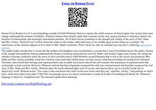 Essay on Roman Fever
Roman Fever Roman Fever" is an outstanding example of Edith Wharton's theme to express the subtle nuances of formal upper class society that cause
change underneath the pretense of stability. Wharton studied what actually made their common society tick, paying attention to unspoken signals, the
histories of relationships, and seemingly coincidental parallels. All of these factors contribute to the strength and validity of the story of Mrs. Slade
and Mrs. Ansley. "Roman Fever" at first strikes the reader as the simple, rather dull story of two middle aged women sitting on a veranda. The
inactiveness of the situation appears to be evident in Mrs. Slade's comment, "Well, I don't see why we shouldn't just stay here", reflecting...show more
content...
The reader might consider how it seems that the mothers and daughters were mismatched, a concept that is clever foreshadowing by the author, hinting
at the scandal and instability lurking underneath the facade of morality and perfection worn by Slade's and Ansley's upper class society. By noting the
subtitles of human conditions under the stress of strict societal control, Edith Wharton created literature that is true to the society she portrayed. Mrs.
Slade and Mrs. Ansley probably would have liked to cause each other bodily harm, yet their society ruled that such behavior would not be tolerated.
Therefore, they buried their feelings and expressed them only in subtle movements and off the cuff remarks, bits and pieces of communication that
most people would overlook. However, Wharton realized that these fragments composed the only true communication and therefore composed the real
story of Mrs. Slade and Mrs. Ansley. Wharton takes the much–admired upper crust of society and exposes them, not in a hurtful world, but an
objectively world. Wharton writes: "I've come to the conclusion that I don't in the least know what they are," said Mrs. Ansley. "And perhaps we didn't
know much more about each other."(780) This one passage serves as a direct commentary on both the bonds of friendship and family life. Wharton's
language is objective, straightforward. The character speaks these alarming
Get more content on HelpWriting.net
 