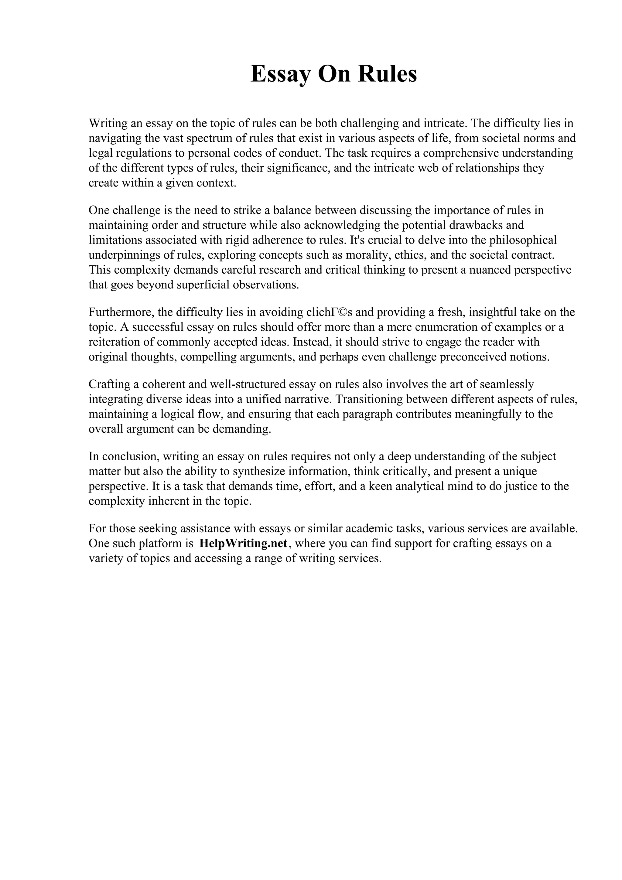 Essay On Rules
Writing an essay on the topic of rules can be both challenging and intricate. The difficulty lies in
navigating the vast spectrum of rules that exist in various aspects of life, from societal norms and
legal regulations to personal codes of conduct. The task requires a comprehensive understanding
of the different types of rules, their significance, and the intricate web of relationships they
create within a given context.
One challenge is the need to strike a balance between discussing the importance of rules in
maintaining order and structure while also acknowledging the potential drawbacks and
limitations associated with rigid adherence to rules. It's crucial to delve into the philosophical
underpinnings of rules, exploring concepts such as morality, ethics, and the societal contract.
This complexity demands careful research and critical thinking to present a nuanced perspective
that goes beyond superficial observations.
Furthermore, the difficulty lies in avoiding clichГ©s and providing a fresh, insightful take on the
topic. A successful essay on rules should offer more than a mere enumeration of examples or a
reiteration of commonly accepted ideas. Instead, it should strive to engage the reader with
original thoughts, compelling arguments, and perhaps even challenge preconceived notions.
Crafting a coherent and well-structured essay on rules also involves the art of seamlessly
integrating diverse ideas into a unified narrative. Transitioning between different aspects of rules,
maintaining a logical flow, and ensuring that each paragraph contributes meaningfully to the
overall argument can be demanding.
In conclusion, writing an essay on rules requires not only a deep understanding of the subject
matter but also the ability to synthesize information, think critically, and present a unique
perspective. It is a task that demands time, effort, and a keen analytical mind to do justice to the
complexity inherent in the topic.
For those seeking assistance with essays or similar academic tasks, various services are available.
One such platform is HelpWriting.net, where you can find support for crafting essays on a
variety of topics and accessing a range of writing services.
 