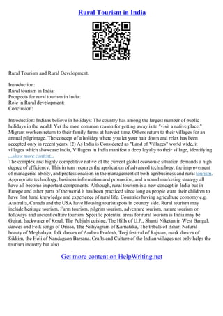 Rural Tourism in India
Rural Tourism and Rural Development.
Introduction:
Rural tourism in India:
Prospects for rural tourism in India:
Role in Rural development:
Conclusion:
Introduction: Indians believe in holidays: The country has among the largest number of public
holidays in the world. Yet the most common reason for getting away is to "visit a native place."
Migrant workers return to their family farms at harvest time. Others return to their villages for an
annual pilgrimage. The concept of a holiday where you let your hair down and relax has been
accepted only in recent years. (2) As India is Considered as "Land of Villages" world wide, it
villages which showcase India, Villagers in India manifest a deep loyalty to their village, identifying
...show more content...
The complex and highly competitive native of the current global economic situation demands a high
degree of efficiency. This in turn requires the application of advanced technology, the improvement
of managerial ability, and professionalism in the management of both agribusiness and rural tourism.
Appropriate technology, business information and promotion, and a sound marketing strategy all
have all become important components. Although, rural tourism is a new concept in India but in
Europe and other parts of the world it has been practiced since long as people want their children to
have first hand knowledge and experience of rural life. Countries having agriculture economy e.g.
Australia, Canada and the USA have Housing tourist spots in country side. Rural tourism may
include heritage tourism, Farm tourism, pilgrim tourism, adventure tourism, nature tourism or
folkways and ancient culture tourism. Specific potential areas for rural tourism is India may be
Gujrat, backwater of Keral, The Pubjabi cuisine, The Hills of U.P., Shanti Niketan in West Bangal,
dances and Folk songs of Orissa, The Nithyagram of Karnataka, The tribals of Bihar, Natural
beauty of Meghalaya, folk dances of Andhra Pradesh, Teej festival of Rajstan, mask dances of
Sikkim, the Holi of Nandagaon Barsana. Crafts and Culture of the Indian villages not only helps the
tourism industry but also
Get more content on HelpWriting.net
 