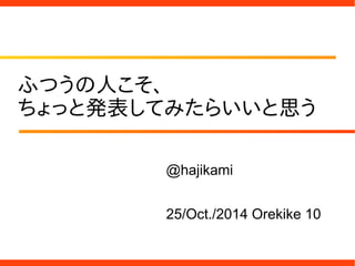ふつうの人こそ、
ちょっと発表してみたらいいと思う
@hajikami
25/Oct./2014 Orekike 10
 