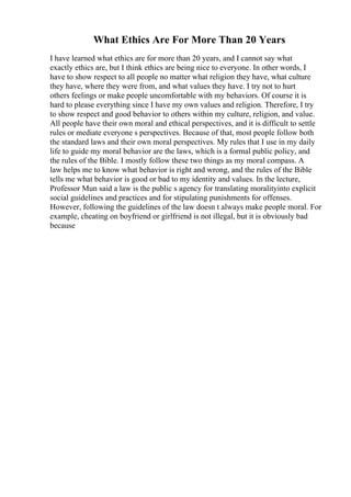 What Ethics Are For More Than 20 Years
I have learned what ethics are for more than 20 years, and I cannot say what
exactly ethics are, but I think ethics are being nice to everyone. In other words, I
have to show respect to all people no matter what religion they have, what culture
they have, where they were from, and what values they have. I try not to hurt
others feelings or make people uncomfortable with my behaviors. Of course it is
hard to please everything since I have my own values and religion. Therefore, I try
to show respect and good behavior to others within my culture, religion, and value.
All people have their own moral and ethical perspectives, and it is difficult to settle
rules or mediate everyone s perspectives. Because of that, most people follow both
the standard laws and their own moral perspectives. My rules that I use in my daily
life to guide my moral behavior are the laws, which is a formal public policy, and
the rules of the Bible. I mostly follow these two things as my moral compass. A
law helps me to know what behavior is right and wrong, and the rules of the Bible
tells me what behavior is good or bad to my identity and values. In the lecture,
Professor Mun said a law is the public s agency for translating moralityinto explicit
social guidelines and practices and for stipulating punishments for offenses.
However, following the guidelines of the law doesn t always make people moral. For
example, cheating on boyfriend or girlfriend is not illegal, but it is obviously bad
because
 