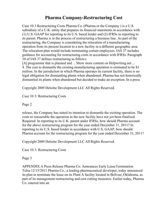 Pharma Company-Restructuring Cost
Case 10 3 Restructuring Costs Pharma Co. (Pharma or the Company ) is a U.S.
subsidiary of a U.K. entity that prepares its financial statements in accordance with
(1) U.S. GAAP for reporting to its U.S. based lender and (2) IFRSs in reporting to
its parent. Pharma is in the process of restructuring a business line. As part of the
restructuring, the Company is considering the relocation of a manufacturing
operation from its present location to a new facility in a different geographic area.
The relocation plan would include terminating certain employees. IAS 37 includes
guidance for accounting for restructuring costs in accordance with IFRSs. Paragraph
10 of IAS 37 defines restructuring as follows:
[A] programme that is planned and ... Show more content on Helpwriting.net ...
4. The cost to dismantle the existing manufacturing operation is estimated to be $1
million. In the jurisdiction in which Pharma operates its current facility, there is no
legal obligation for dismantling plants when abandoned. Pharma has not historically
dismantled its plants when abandoned but decided to make an exception. In a press
Copyright 2009 Deloitte Development LLC All Rights Reserved.
Case 10 3: Restructuring Costs
Page 2
release, the Company has stated its intention to dismantle the existing operation. The
costs to reassemble the operation in the new facility have not yet been finalized.
Required: In reporting to its U.K. parent under IFRSs, how should Pharma account
for the above restructuring program for the year ended December 31, 2011? In
reporting to its U.S. based lender in accordance with U.S. GAAP, how should
Pharma account for the restructuring program for the year ended December 31, 2011?
Copyright 2009 Deloitte Development LLC All Rights Reserved.
Case 10 3: Restructuring Costs
Page 3
APPENDIX A Press Release Pharma Co. Announces Early LeaseTermination
Tulsa 12/15/2011 Pharma Co., a leading pharmaceutical developer, today announced
its plan to terminate the lease on its Plant A facility located in Bellvue, Oklahoma, as
part of its management restructuring and cost cutting measures. Earlier today, Pharma
Co. entered into an
 