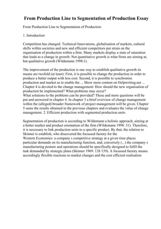 From Production Line to Segmentation of Production Essay
From Production Line to Segmentation of Production
1. Introduction
Competition has changed: Technical Innovations, globalisation of markets, cultural
shifts within societies and new and efficient competitors put strain on the
organisation of production within a firm. Many markets display a state of saturation
that leads to a change in growth: Not quantitative growth is what firms are aiming at,
but qualitative growth (Wildemann 1998:1).
The improvement of the production is one way to establish qualitative growth its
means are twofold (at least): First, it is possible to change the production in order to
produce a better output with less cost. Second, it is possible to synchronise
production and market as to enable the ... Show more content on Helpwriting.net ...
Chapter 4 is devoted to the change management: How should the new organisation of
production be implemented? What problems may occur?
What solutions to the problems can be provided? These and more questions will be
put and answered in chapter 4. In chapter 3 a brief overview of change management
within the (alleged) broader framework of project management will be given. Chapter
5 sums the results obtained in the previous chapters and evaluates the value of change
management. 2. Efficient production with segmented production units
Segmentation of production is according to Wildemann a holistic approach, aiming at
a better market and product orientation of the firm (Wildemann 1998: 31). Therefore,
it is necessary to link production units to a specific product. By that, the relation to
Skinner is establish, who discovered the focussed factory for the
Western Economies: a company s competitive strategy at a given time places
particular demands on its manufacturing function, and, conversely (...) the company s
manufacturing posture and operations should be specifically designed to fulfil the
task demanded by strategic plans (Skinner 1969: 138 139). A focussed factory means
accordingly flexible reactions to market changes and the cost efficient realisation
 