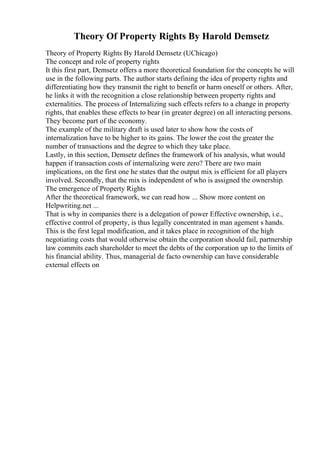 Theory Of Property Rights By Harold Demsetz
Theory of Property Rights By Harold Demsetz (UChicago)
The concept and role of property rights
It this first part, Demsetz offers a more theoretical foundation for the concepts he will
use in the following parts. The author starts defining the idea of property rights and
differentiating how they transmit the right to benefit or harm oneself or others. After,
he links it with the recognition a close relationship between property rights and
externalities. The process of Internalizing such effects refers to a change in property
rights, that enables these effects to bear (in greater degree) on all interacting persons.
They become part of the economy.
The example of the military draft is used later to show how the costs of
internalization have to be higher to its gains. The lower the cost the greater the
number of transactions and the degree to which they take place.
Lastly, in this section, Demsetz defines the framework of his analysis, what would
happen if transaction costs of internalizing were zero? There are two main
implications, on the first one he states that the output mix is efficient for all players
involved. Secondly, that the mix is independent of who is assigned the ownership.
The emergence of Property Rights
After the theoretical framework, we can read how ... Show more content on
Helpwriting.net ...
That is why in companies there is a delegation of power Effective ownership, i.e.,
effective control of property, is thus legally concentrated in man agement s hands.
This is the first legal modification, and it takes place in recognition of the high
negotiating costs that would otherwise obtain the corporation should fail, partnership
law commits each shareholder to meet the debts of the corporation up to the limits of
his financial ability. Thus, managerial de facto ownership can have considerable
external effects on
 