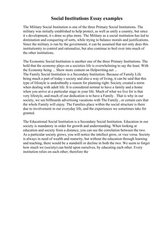 Social Institutions Essay examples
The Military Social Institution is one of the three Primary Social Institutions. The
military was initially established to help protect, as well as unify a country, but since
it s development, it s done so plus more. The Military as a social institution has led to
domination and conquering of sorts, while trying to balance morals and justifications.
Since the military is run by the government, it can be assumed that not only does this
institutiontry to control and rationalize, but also continue to boil over into much of
the other institutions.
The Economic Social Institution is another one of the three Primary Institutions. The
hold that the economy plays on a societies life is overwhelming to say the least. With
the Economy being ... Show more content on Helpwriting.net ...
The Family Social Institution is a Secondary Institution. Because of Family Life
being much a part of today s society and also a way of living, it can be said that this
type of lifestyle is undoubtedly a reason for planning right. Society created a norm
when dealing with adult life. It is considered normal to have a family and a home
when you arrive at a particular stage in your life. Much of what we live for is that
very lifestyle, and much of our dedication is to have a Family . That is why in our
society, we see billboards advertising vacations with The Family , or certain cars that
the whole Family will enjoy. The Families place within the social structure is there
due to involvement in our everyday life, and the experiences we sometimes take for
granted.
The Educational Social Institution is a Secondary Social Institution. Education in our
society is mandatory in order for growth and understanding. When looking at
education and society from a distance, you can see the correlation between the two.
As a particular society grows, you will notice the intellect grow, or vice versa. Society
is always in need of wealth and maturity, but without the education through learning
and teaching, there would be a standstill or decline in both the two. We seem to forget
how much we (society) can build upon ourselves, by educating each other. Every
institution relies on each other; therefore the
 