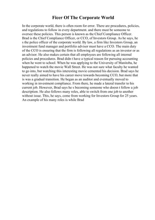 Ficer Of The Corporate World
In the corporate world, there is often room for error. There are procedures, policies,
and regulations to follow in every department. and there must be someone to
oversee these policies. This person is known as the Chief Compliance Officer.
Brad is the Chief Compliance Officer, or CCO, of Investors Group. As he says, he
s the police officer of the corporate world. By law, a firm like Investors Group, an
investment fund manager and portfolio advisor must have a CCO. The main duty
of the CCO is ensuring that the firm is following all regulations as an investor or as
an advisor. He also makes certain that all employees are following all internal
policies and procedures. Brad didn t have a typical reason for pursuing accounting
when he went to school. When he was applying to the University of Manitoba, he
happened to watch the movie Wall Street. He was not sure what faculty he wanted
to go into, but watching this interesting movie cemented his decision. Brad says he
never really aimed to have his career move towards becoming CCO, but more that
is was a gradual transition. He began as an auditor and eventually moved to
working in investment compliance. From there, he made a lateral transfer to his
current job. However, Brad says he s becoming someone who doesn t follow a job
description. He also follows many roles, able to switch from one job to another
without issue. This, he says, come from working for Investors Group for 25 years.
An example of his many roles is while Brad
 