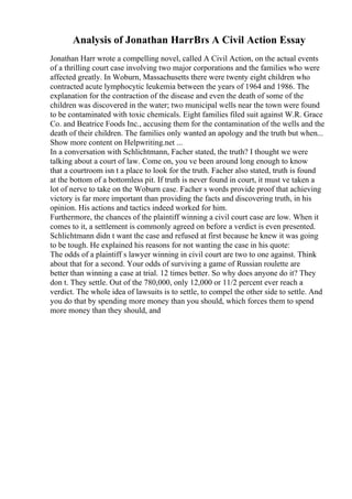 Analysis of Jonathan HarrВґs A Civil Action Essay
Jonathan Harr wrote a compelling novel, called A Civil Action, on the actual events
of a thrilling court case involving two major corporations and the families who were
affected greatly. In Woburn, Massachusetts there were twenty eight children who
contracted acute lymphocytic leukemia between the years of 1964 and 1986. The
explanation for the contraction of the disease and even the death of some of the
children was discovered in the water; two municipal wells near the town were found
to be contaminated with toxic chemicals. Eight families filed suit against W.R. Grace
Co. and Beatrice Foods Inc., accusing them for the contamination of the wells and the
death of their children. The families only wanted an apology and the truth but when...
Show more content on Helpwriting.net ...
In a conversation with Schlichtmann, Facher stated, the truth? I thought we were
talking about a court of law. Come on, you ve been around long enough to know
that a courtroom isn t a place to look for the truth. Facher also stated, truth is found
at the bottom of a bottomless pit. If truth is never found in court, it must ve taken a
lot of nerve to take on the Woburn case. Facher s words provide proof that achieving
victory is far more important than providing the facts and discovering truth, in his
opinion. His actions and tactics indeed worked for him.
Furthermore, the chances of the plaintiff winning a civil court case are low. When it
comes to it, a settlement is commonly agreed on before a verdict is even presented.
Schlichtmann didn t want the case and refused at first because he knew it was going
to be tough. He explained his reasons for not wanting the case in his quote:
The odds of a plaintiff s lawyer winning in civil court are two to one against. Think
about that for a second. Your odds of surviving a game of Russian roulette are
better than winning a case at trial. 12 times better. So why does anyone do it? They
don t. They settle. Out of the 780,000, only 12,000 or 11/2 percent ever reach a
verdict. The whole idea of lawsuits is to settle, to compel the other side to settle. And
you do that by spending more money than you should, which forces them to spend
more money than they should, and
 