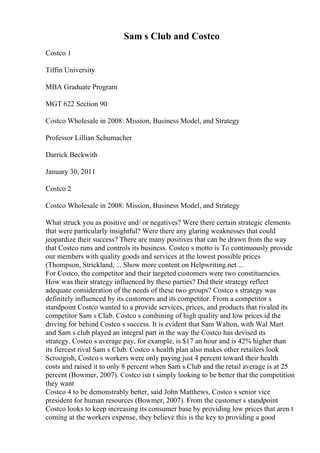 Sam s Club and Costco
Costco 1
Tiffin University
MBA Graduate Program
MGT 622 Section 90
Costco Wholesale in 2008: Mission, Business Model, and Strategy
Professor Lillian Schumacher
Darrick Beckwith
January 30, 2011
Costco 2
Costco Wholesale in 2008: Mission, Business Model, and Strategy
What struck you as positive and/ or negatives? Were there certain strategic elements
that were particularly insightful? Were there any glaring weaknesses that could
jeopardize their success? There are many positives that can be drawn from the way
that Costco runs and controls its business. Costco s motto is To continuously provide
our members with quality goods and services at the lowest possible prices
(Thompson, Strickland, ... Show more content on Helpwriting.net ...
For Costco, the competitor and their targeted customers were two constituencies.
How was their strategy influenced by these parties? Did their strategy reflect
adequate consideration of the needs of these two groups? Costco s strategy was
definitely influenced by its customers and its competitor. From a competitor s
standpoint Costco wanted to a provide services, prices, and products that rivaled its
competitor Sam s Club. Costco s combining of high quality and low prices id the
driving for behind Costco s success. It is evident that Sam Walton, with Wal Mart
and Sam s club played an integral part in the way the Costco has devised its
strategy. Costco s average pay, for example, is $17 an hour and is 42% higher than
its fiercest rival Sam s Club. Costco s health plan also makes other retailers look
Scroogish, Costco s workers were only paying just 4 percent toward their health
costs and raised it to only 8 percent when Sam s Club and the retail average is at 25
percent (Bowmer, 2007). Costco isn t simply looking to be better that the competition
they want
Costco 4 to be demonstrably better, said John Matthews, Costco s senior vice
president for human resources (Bowmer, 2007). From the customer s standpoint
Costco looks to keep increasing its consumer base by providing low prices that aren t
coming at the workers expense, they believe this is the key to providing a good
 