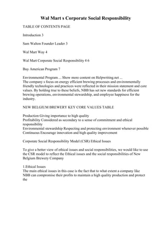 Wal Mart s Corporate Social Responsibility
TABLE OF CONTENTS PAGE
Introduction 3
Sam Walton Founder Leader 3
Wal Mart Way 4
Wal Mart Corporate Social Responsibility 4 6
Buy American Program 7
Environmental Program ... Show more content on Helpwriting.net ...
The company s focus on energy efficient brewing processes and environmentally
friendly technologies and practices were reflected in their mission statement and core
values. By holding true to these beliefs, NBB has set new standards for efficient
brewing operations, environmental stewardship, and employee happiness for the
industry.
NEW BELGIUM BREWERY KEY CORE VALUES TABLE
Production Giving importance to high quality
Profitability Considered as secondary to a sense of commitment and ethical
responsibility
Environmental stewardship Respecting and protecting environment whenever possible
Continuous Encourage innovation and high quality improvement
Corporate Social Responsibility Model (CSR) Ethical Issues
To give a better view of ethical issues and social responsibilities, we would like to use
the CSR model to reflect the Ethical issues and the social responsibilities of New
Belgium Brewery Company
1.Ethical Issues
The main ethical issues in this case is the fact that to what extent a company like
NBB can compromise their profits to maintain a high quality production and protect
the
 