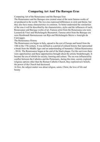 Comparing Art And The Baroque Eras
Comparing Art of the Renaissance and the Baroque Eras
The Renaissance and the Baroque eras created some of the most famous works of
art produced in the world. The two eras expressed differences in style and theme, but
they also have many characteristics in common. To better understand the similarities
of the eras it will be described by the characteristics, styles and the influences of each;
Renaissance and Baroque works of art. Famous artist from the Renaissance era were
Leonard da Vinci and Michelangelo Buonarroti. Famous artist from the Baroque era
were Rembrandt Harmenszoon van Rijn and Michelangelo Merisi o Amerighi da
Caravaggio.
The Renaissance History
The Renaissance era began in Italy, spread to the rest of Europe and lasted from the
14th to the 17th century. It was defined as a period of cultural history that represented
a break from the Middle Ages and an understanding of humanity ( Italian Renaissance
, 2014). The Renaissance began at the end of the black plaque. For the survivors there
were opportunities and these opportunities brought about the artistic breakthroughs. It
became the era of rebirth for society; learning and culture. The era was influenced by
conflict between the Catholics and the Protestants, during this time, society explored
religious options other than the Roman Catholic Church, they explored new beliefs;
the power of the Church had decreased.
At first, the subject matter was about religion, saints, Christ, the love of life and
beauty
 