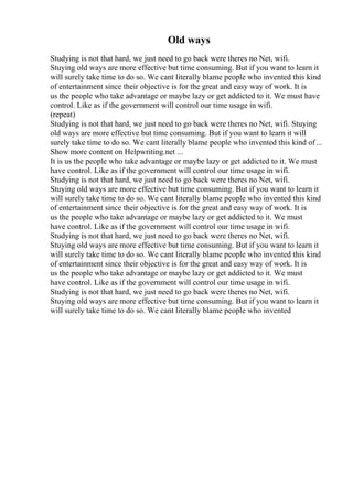 Old ways
Studying is not that hard, we just need to go back were theres no Net, wifi.
Stuying old ways are more effective but time consuming. But if you want to learn it
will surely take time to do so. We cant literally blame people who invented this kind
of entertainment since their objective is for the great and easy way of work. It is
us the people who take advantage or maybe lazy or get addicted to it. We must have
control. Like as if the government will control our time usage in wifi.
(repeat)
Studying is not that hard, we just need to go back were theres no Net, wifi. Stuying
old ways are more effective but time consuming. But if you want to learn it will
surely take time to do so. We cant literally blame people who invented this kind of...
Show more content on Helpwriting.net ...
It is us the people who take advantage or maybe lazy or get addicted to it. We must
have control. Like as if the government will control our time usage in wifi.
Studying is not that hard, we just need to go back were theres no Net, wifi.
Stuying old ways are more effective but time consuming. But if you want to learn it
will surely take time to do so. We cant literally blame people who invented this kind
of entertainment since their objective is for the great and easy way of work. It is
us the people who take advantage or maybe lazy or get addicted to it. We must
have control. Like as if the government will control our time usage in wifi.
Studying is not that hard, we just need to go back were theres no Net, wifi.
Stuying old ways are more effective but time consuming. But if you want to learn it
will surely take time to do so. We cant literally blame people who invented this kind
of entertainment since their objective is for the great and easy way of work. It is
us the people who take advantage or maybe lazy or get addicted to it. We must
have control. Like as if the government will control our time usage in wifi.
Studying is not that hard, we just need to go back were theres no Net, wifi.
Stuying old ways are more effective but time consuming. But if you want to learn it
will surely take time to do so. We cant literally blame people who invented
 