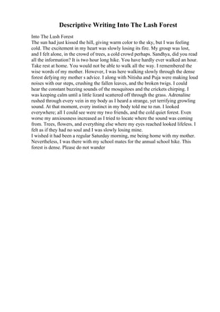Descriptive Writing Into The Lash Forest
Into The Lush Forest
The sun had just kissed the hill, giving warm color to the sky, but I was feeling
cold. The excitement in my heart was slowly losing its fire. My group was lost,
and I felt alone, in the crowd of trees, a cold crowd perhaps. Sandhya, did you read
all the information? It is two hour long hike. You have hardly ever walked an hour.
Take rest at home. You would not be able to walk all the way. I remembered the
wise words of my mother. However, I was here walking slowly through the dense
forest defying my mother s advice. I along with Nitisha and Puja were making loud
noises with our steps, crushing the fallen leaves, and the broken twigs. I could
hear the constant buzzing sounds of the mosquitoes and the crickets chirping. I
was keeping calm until a little lizard scattered off through the grass. Adrenaline
rushed through every vein in my body as I heard a strange, yet terrifying growling
sound. At that moment, every instinct in my body told me to run. I looked
everywhere; all I could see were my two friends, and the cold quiet forest. Even
worse my anxiousness increased as I tried to locate where the sound was coming
from. Trees, flowers, and everything else where my eyes reached looked lifeless. I
felt as if they had no soul and I was slowly losing mine.
I wished it had been a regular Saturday morning, me being home with my mother.
Nevertheless, I was there with my school mates for the annual school hike. This
forest is dense. Please do not wander
 