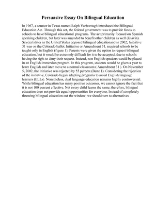 Persuasive Essay On Bilingual Education
In 1967, a senator in Texas named Ralph Yarborough introduced the Bilingual
Education Act. Through this act, the federal government was to provide funds to
schools to have bilingual educational programs. The act primarily focused on Spanish
speaking children, but later was amended to benefit other children as well (Glavin).
Several states in the United States opposed bilingual educationand in 2002, Initiative
31 was on the Colorado ballot. Initiative or Amendment 31, required schools to be
taught only in English (figure 1). Parents were given the option to request bilingual
education, but it would be extremely difficult for it to be accepted, due to schools
having the right to deny their request. Instead, non English speakers would be placed
in an English immersion program. In this program, students would be given a year to
learn English and later move to a normal classroom ( Amendment 31 ). On November
5, 2002, the initiative was rejected by 55 percent (Benz 1). Considering the rejection
of the initiative, Colorado began adapting programs to assist English language
learners (ELLs). Nonetheless, dual language education remains highly controversial.
While bilingual education has many positive outcomes, we cannot ignore the fact that
it is not 100 percent effective. Not every child learns the same; therefore, bilingual
education does not provide equal opportunities for everyone. Instead of completely
throwing bilingual education out the window, we should turn to alternatives
 
