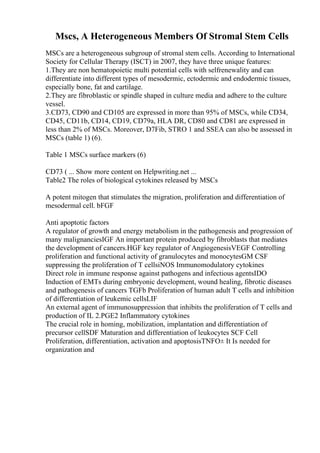 Mscs, A Heterogeneous Members Of Stromal Stem Cells
MSCs are a heterogeneous subgroup of stromal stem cells. According to International
Society for Cellular Therapy (ISCT) in 2007, they have three unique features:
1.They are non hematopoietic multi potential cells with selfrenewality and can
differentiate into different types of mesodermic, ectodermic and endodermic tissues,
especially bone, fat and cartilage.
2.They are fibroblastic or spindle shaped in culture media and adhere to the culture
vessel.
3.CD73, CD90 and CD105 are expressed in more than 95% of MSCs, while CD34,
CD45, CD11b, CD14, CD19, CD79a, HLA DR, CD80 and CD81 are expressed in
less than 2% of MSCs. Moreover, D7Fib, STRO 1 and SSEA can also be assessed in
MSCs (table 1) (6).
Table 1 MSCs surface markers (6)
CD73 ( ... Show more content on Helpwriting.net ...
Table2 The roles of biological cytokines released by MSCs
A potent mitogen that stimulates the migration, proliferation and differentiation of
mesodermal cell. bFGF
Anti apoptotic factors
A regulator of growth and energy metabolism in the pathogenesis and progression of
many malignanciesIGF An important protein produced by fibroblasts that mediates
the development of cancers.HGF key regulator of AngiogenesisVEGF Controlling
proliferation and functional activity of granulocytes and monocytesGM CSF
suppressing the proliferation of T cellsiNOS Immunomodulatory cytokines
Direct role in immune response against pathogens and infectious agentsIDO
Induction of EMTs during embryonic development, wound healing, fibrotic diseases
and pathogenesis of cancers TGFb Proliferation of human adult T cells and inhibition
of differentiation of leukemic cellsLIF
An external agent of immunosuppression that inhibits the proliferation of T cells and
production of IL 2.PGE2 Inflammatory cytokines
The crucial role in homing, mobilization, implantation and differentiation of
precursor cellSDF Maturation and differentiation of leukocytes SCF Cell
Proliferation, differentiation, activation and apoptosisTNFО± It Is needed for
organization and
 