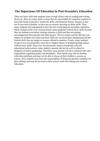 The Importance Of Education In Post-Secondary Education
There are basic skills that students learn in high school such as reading and writing.
However, there are many skills courses that are unavailable for academic students to
learn like home economics, teamwork skills, and financial literacy because it may
not fit into their schedule, or there are no courses focusing on those skills. Thus,
many students feel unprepared to face the real world and post secondary education.
Many students with a low socioeconomic status graduate without basic skills because
they are behind even before starting schoolas a child and then not getting
encouragement from parents and other factors. The two major reasons that have an
impact on students not achieving basic skills are socioeconomic background and the
limited skills that are taught in courses offered to students. Firstly, many students
living in low socioeconomic areas have a higher chance of graduating high school
without basic skills. Since low socioeconomic status corresponds with low
educational achievement, many student s parents did not do well in school or
dropped out before graduating. Therefore, most parents will have minimal rules and
expectations regarding grades and attendance. Their family may also be dealing
with other problems and may not be able to focus on their children s success at
school. Also, students may have the responsibility of being the primary caretaker for
their siblings and may be too tired to their school work after taking care of them.
Education
 