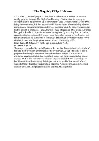 The Mapping Of Ip Addresses
ABSTRACT: The mapping of IP addresses to host names is a major problem in
rapidly growing internet. The higher level binding effort went on increasing to
different level of development up to the currently used Domain Name System. DNS,
being an open source, it is less secured and it has no means of determining whether
domain name data comes from an authorized domain owner. So these vulnerabilities
lead to a number of attacks. Hence, there is a need of securing DNS. Using Advanced
Encryption Standards, it performs normal encryption. By reversing this encryption,
decryption is also performed. Domain Name Systemhas number of workgroups and
these workgroups are connected to the server. This server is connected to the server
of other domain and the proposed system secures client using AES.
Index Terms DNS Security, public key infrastructure, AES.
INTRODUCTION
The name system (DNS) is web Directory Service. It s thought about collectively of
the fore most necessary components of the stylish web. A web site name is also a
purposeful and easy to remember handle for science address. DNS is also a
consumer server application that maps host names into their corresponding science
address. DNS is that the foremost eminent largest distributed data so security for
DNS is unbelievably necessary. It is important to secure DNS as a result of the
suggests that of threat have accumulated presently Associate in Nursing excessive
quantity of extent. The projected system uses the AES algorithm
 