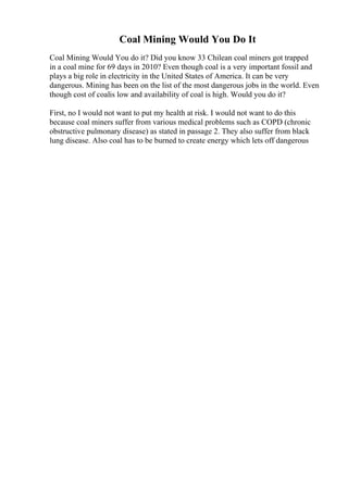 Coal Mining Would You Do It
Coal Mining Would You do it? Did you know 33 Chilean coal miners got trapped
in a coal mine for 69 days in 2010? Even though coal is a very important fossil and
plays a big role in electricity in the United States of America. It can be very
dangerous. Mining has been on the list of the most dangerous jobs in the world. Even
though cost of coalis low and availability of coal is high. Would you do it?
First, no I would not want to put my health at risk. I would not want to do this
because coal miners suffer from various medical problems such as COPD (chronic
obstructive pulmonary disease) as stated in passage 2. They also suffer from black
lung disease. Also coal has to be burned to create energy which lets off dangerous
 