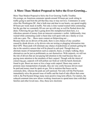 A More Than Modest Proposal to Solve the Ever-Growing...
More Than Modest Proposal to Solve the Ever Growing Traffic Troubles
On average, an American commuter spends around 30 hours per week sitting in
traffic going to and from the job that they may or may not love. Commuters in some
cities like Washington DC, that is both near and dear to our hearts, can spend roughly
60 hours per week stuck in traffic. Not only is time wasted wasted while commuting,
but the gas that we constantly fill our cars up with may as well be flushed down the
drain. Following the gas that is going down this metaphorical drain here, is a
ridiculous amount of money from an innocent commuter s wallet. Additionally, time
wasted while commuting could ve been time well spent with one s family or even
with one s pets. The ... Show more content on Helpwriting.net ...
Because there are no drivers of the pods, there is zero chance of any casualties
caused by drunk drivers, or by drivers who are texting or plugging information into
their GPS. These pods will eliminate any chance of pedestrians or animals getting hit
due to the sensitive sensors that will be placed in each pod. Though there are
alternate means of transportation such as carpools, buses, or simply walking, these
alternatives can be just as problematic as cars themselves. With carpools, we still run
the risk of drivers that are not paying full attention to the road because they are
paying more attention to the members of their carpool. Though with the intent of
conserving gas, carpools will still pollute our fresh air with the harsh chemicals
found in gas. Buses are more or less a large scale carpool. Buses may seem to
promote mass transportation of people, they are very costly because drivers must
be paid and money must be spent on gas. Not to mention that buses can be
extremely dirty, whereas the pods are self sanitized. Not only will the Pod System
immediately solve the present issue of traffic and the load of side effects that come
with it, the Pod System brings many more positive long term effects. For starters, the
reduced commute time now allows working Americans to spend more time with their
families and other loved ones. Also, these new electronic
 