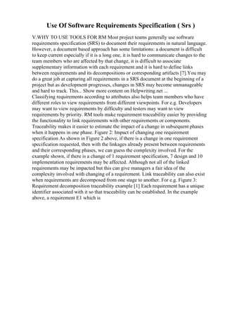 Use Of Software Requirements Specification ( Srs )
V.WHY TO USE TOOLS FOR RM Most project teams generally use software
requirements specification (SRS) to document their requirements in natural language.
However, a document based approach has some limitations: a document is difficult
to keep current especially if it is a long one, it is hard to communicate changes to the
team members who are affected by that change, it is difficult to associate
supplementary information with each requirement and it is hard to define links
between requirements and its decompositions or corresponding artifacts [7].You may
do a great job at capturing all requirements in a SRS document at the beginning of a
project but as development progresses, changes in SRS may become unmanageable
and hard to track. This... Show more content on Helpwriting.net ...
Classifying requirements according to attributes also helps team members who have
different roles to view requirements from different viewpoints. For e.g. Developers
may want to view requirements by difficulty and testers may want to view
requirements by priority. RM tools make requirement traceability easier by providing
the functionality to link requirements with other requirements or components.
Traceability makes it easier to estimate the impact of a change in subsequent phases
when it happens in one phase. Figure 2: Impact of changing one requirement
specification As shown in Figure 2 above, if there is a change in one requirement
specification requested, then with the linkages already present between requirements
and their corresponding phases, we can guess the complexity involved. For the
example shown, if there is a change of 1 requirement specification, 7 design and 10
implementation requirements may be affected. Although not all of the linked
requirements may be impacted but this can give managers a fair idea of the
complexity involved with changing of a requirement. Link traceability can also exist
when requirements are decomposed from one stage to another. For e.g. Figure 3:
Requirement decomposition traceability example [1] Each requirement has a unique
identifier associated with it so that traceability can be established. In the example
above, a requirement E1 which is
 