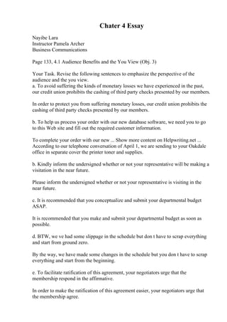 Chater 4 Essay
Nayibe Lara
Instructor Pamela Archer
Business Communications
Page 133, 4.1 Audience Benefits and the You View (Obj. 3)
Your Task. Revise the following sentences to emphasize the perspective of the
audience and the you view.
a. To avoid suffering the kinds of monetary losses we have experienced in the past,
our credit union prohibits the cashing of third party checks presented by our members.
In order to protect you from suffering monetary losses, our credit union prohibits the
cashing of third party checks presented by our members.
b. To help us process your order with our new database software, we need you to go
to this Web site and fill out the required customer information.
To complete your order with our new ... Show more content on Helpwriting.net ...
According to our telephone conversation of April 1, we are sending to your Oakdale
office in separate cover the printer toner and supplies.
b. Kindly inform the undersigned whether or not your representative will be making a
visitation in the near future.
Please inform the undersigned whether or not your representative is visiting in the
near future.
c. It is recommended that you conceptualize and submit your departmental budget
ASAP.
It is recommended that you make and submit your departmental budget as soon as
possible.
d. BTW, we ve had some slippage in the schedule but don t have to scrap everything
and start from ground zero.
By the way, we have made some changes in the schedule but you don t have to scrap
everything and start from the beginning.
e. To facilitate ratification of this agreement, your negotiators urge that the
membership respond in the affirmative.
In order to make the ratification of this agreement easier, your negotiators urge that
the membership agree.
 