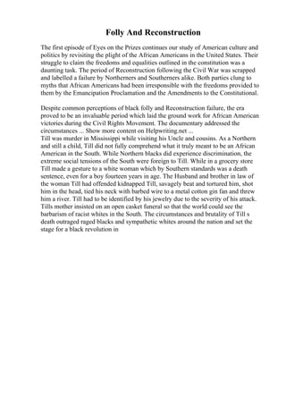 Folly And Reconstruction
The first episode of Eyes on the Prizes continues our study of American culture and
politics by revisiting the plight of the African Americans in the United States. Their
struggle to claim the freedoms and equalities outlined in the constitution was a
daunting task. The period of Reconstruction following the Civil War was scrapped
and labelled a failure by Northerners and Southerners alike. Both parties clung to
myths that African Americans had been irresponsible with the freedoms provided to
them by the Emancipation Proclamation and the Amendments to the Constitutional.
Despite common perceptions of black folly and Reconstruction failure, the era
proved to be an invaluable period which laid the ground work for African American
victories during the Civil Rights Movement. The documentary addressed the
circumstances ... Show more content on Helpwriting.net ...
Till was murder in Mississippi while visiting his Uncle and cousins. As a Northern
and still a child, Till did not fully comprehend what it truly meant to be an African
American in the South. While Northern blacks did experience discrimination, the
extreme social tensions of the South were foreign to Till. While in a grocery store
Till made a gesture to a white woman which by Southern standards was a death
sentence, even for a boy fourteen years in age. The Husband and brother in law of
the woman Till had offended kidnapped Till, savagely beat and tortured him, shot
him in the head, tied his neck with barbed wire to a metal cotton gin fan and threw
him a river. Till had to be identified by his jewelry due to the severity of his attack.
Tills mother insisted on an open casket funeral so that the world could see the
barbarism of racist whites in the South. The circumstances and brutality of Till s
death outraged raged blacks and sympathetic whites around the nation and set the
stage for a black revolution in
 