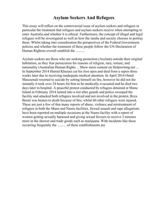 Asylum Seekers And Refugees
This essay will reflect on the controversial issue of asylum seekers and refugees in
particular the treatment that refugees and asylum seekers receive when attempting to
enter Australia and whether it is ethical. Furthermore, the concept of illegal and legal
refugees will be investigated as well as how the media and society chooses to portray
them. Whilst taking into consideration the perspectives of the Federal Government
policies and whether the treatment of these people follow the UN Declaration of
Human Rightsto overall establish the ..........
Asylum seekers are those who are seeking protection (Asylum) outside their original
habitation, as they fear persecution for reasons of religion, race, torture, and
nationality (Australian Human Rights ... Show more content on Helpwriting.net ...
In September 2014 Hamid Khazaei cut his foot open and died from a sepsis three
weeks later due to receiving inadequate medical attention. In April 2014 Omid
Masoumali resorted to suicide by setting himself on fire, however he did not die
instantly it took over 24 hours for him to be medically evacuated and he died two
days later in hospital. A peaceful protest conducted by refugees detained at Manu
Island in February 2014 turned into a riot after guards and police swooped the
facility and attacked both refugees involved and not involved in the protest, Reza
Berati was beaten to death because of this, whilst 60 other refugees were injured.
These are just a few of that many reports of abuse, violence and mistreatment of
refugees in both the Manu and Nauru facilities. Sexual assault and rape allegations
have been reported on multiple occasions at the Nauru facility with a report of
women getting sexually harassed and giving sexual favours to receive 3 minutes
more in the shower and trade goods such as marijuana. With incidents like these
occurring frequently the .......... of these establishments are
 