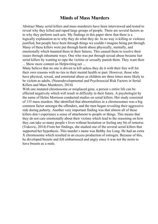 Minds of Mass Murders
Abstract Many serial killers and mass murderers have been interviewed and tested to
reveal why they killed and raped large groups of people. There are several factors as
to why they perform such acts. My findings in this paper show that there is a
logically explanation as to why they do what they do. In no way is killing or violence
justified, but people have been through things we couldn t imagine being put through.
Many of these killers were put through harsh abuse physically, mentally, and
emotionally which haunted them in their futures. This caused them to resolve their
issues through inhumane ways. One who was put through sexual abuse became lust
serial killers by wanting to rape the victims or sexually punish them. They want their
... Show more content on Helpwriting.net ...
Many believe that no one is driven to kill unless they do it with their free will for
their own reasons with no ties to their mental health or past. However, those who
have physical, sexual, and emotional abuse as children are three times more likely to
be violent as adults. (Neurodevelopmental and Psychosocial Risk Factors in Serial
Killers and Mass Murderers, 2014)
With one mutated chromosome or misplaced gene, a person s entire life can be
effected negatively which will result in difficulty in their future. A psychologist by
the name of Helen Morrison conducted studies on serial killers. Her study consisted
of 135 mass murders. She identified that abnormalities in a chromosomes was a big
common factor amongst the offenders, and the men began revealing their aggressive
side during puberty. Another very important finding was that almost all of these
killers don t experience a sense of attachment to people or things. This means that
they do not care emotionally about their victims which lead to the reasoning on how
they can take so many people s lives without hesitation or feeling any bit of remorse.
(Vukovic, 2014) From her findings, she studied one of the several serial killers that
supported her hypothesis. This murder s name was Bobby Joe Long. He had an extra
X chromosome which resulted in an excess production of estrogen. Because of this,
he developed breasts and felt embarrassed and angry since it was not the norm to
have breasts as a male.
 