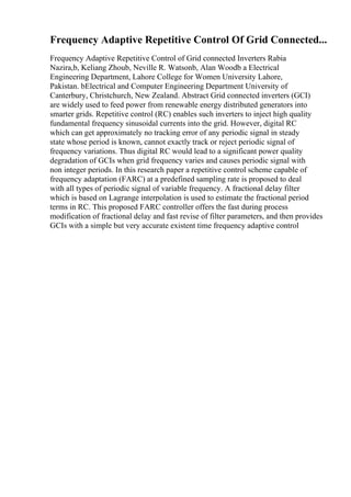 Frequency Adaptive Repetitive Control Of Grid Connected...
Frequency Adaptive Repetitive Control of Grid connected Inverters Rabia
Nazira,b, Keliang Zhoub, Neville R. Watsonb, Alan Woodb a Electrical
Engineering Department, Lahore College for Women University Lahore,
Pakistan. bElectrical and Computer Engineering Department University of
Canterbury, Christchurch, New Zealand. Abstract Grid connected inverters (GCI)
are widely used to feed power from renewable energy distributed generators into
smarter grids. Repetitive control (RC) enables such inverters to inject high quality
fundamental frequency sinusoidal currents into the grid. However, digital RC
which can get approximately no tracking error of any periodic signal in steady
state whose period is known, cannot exactly track or reject periodic signal of
frequency variations. Thus digital RC would lead to a significant power quality
degradation of GCIs when grid frequency varies and causes periodic signal with
non integer periods. In this research paper a repetitive control scheme capable of
frequency adaptation (FARC) at a predefined sampling rate is proposed to deal
with all types of periodic signal of variable frequency. A fractional delay filter
which is based on Lagrange interpolation is used to estimate the fractional period
terms in RC. This proposed FARC controller offers the fast during process
modification of fractional delay and fast revise of filter parameters, and then provides
GCIs with a simple but very accurate existent time frequency adaptive control
 
