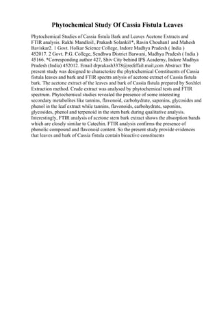 Phytochemical Study Of Cassia Fistula Leaves
Phytochemical Studies of Cassia fistula Bark and Leaves Acetone Extracts and
FTIR analysis. Rakhi Mandloi1, Prakash Solanki1*, Ravin Chouhan1 and Mahesh
Baviskar2. 1 Govt. Holkar Science College, Indore Madhya Pradesh ( India )
452017. 2 Govt. P.G. College, Sendhwa District Barwani, Madhya Pradesh ( India )
45166. *Corresponding author 427, Shiv City behind IPS Academy, Indore Madhya
Pradesh (India) 452012. Email drprakash3378@rediffail.mail,com Abstract The
present study was designed to characterize the phytochemical Constituents of Cassia
fistula leaves and bark and FTIR spectra anlysis of acetone extract of Cassia fistula
bark. The acetone extract of the leaves and bark of Cassia fistula prepared by Soxhlet
Extraction method. Crude extract was analysed by phytochemical tests and FTIR
spectrum. Phytochemical studies revealed the presence of some interesting
secondary metabolites like tannins, flavonoid, carbohydrate, saponins, glycosides and
phenol in the leaf extract while tannins, flavonoids, carbohydrate, saponins,
glycosides, phenol and terpenoid in the stem bark during qualitative analysis.
Interestingly, FTIR analysis of acetone stem bark extract shows the absorption bands
which are closely similar to Catechin. FTIR analysis confirms the presence of
phenolic compound and flavonoid content. So the present study provide evidences
that leaves and bark of Cassia fistula contain bioactive constituents
 