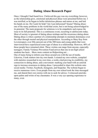 Dating Abuse Research Paper
Once, I thought I had found love. I believed this guy was my everything; however,
as the relationship grew, emotional and physical abuse were presented before me. I
was terrified, as he began to holler deleterious phrases and names at me, and laid
his hands on me. Do I seek for help? Am I just delusional? Insane? Dating abuse:
one of the many problems in the world that exists, but is not being acknowledged to
its potential. The main proposals for solutions is to be empathetic and expose the
issue to its full potential. This is a continuous event, occurring to adolescents today.
Most of society is ignorant of dating abuse mishaps and the recurrence dating abuse.
Dating abuse is when a partner of a relationship attempts to maintain dominance over
the other through mental and physical manipulation. According to Mary Kay from
Loveisrespect, over fifty percent out of the 500 teens and young adults that were
interviewed have experienced some type of abuse in a relationship. However, 40% of
those people have remained silent. These victims can range from anyone, especially
teenagers. Family Violence Prevention Fund arrives that one in ten high school
students has been... Show more content on Helpwriting.net ...
One of many being to inform your those around you with the use of media.
Likewise, I took matters into my own hands. I created my own website, compiled
with statistics researched in my own time, a works cited proving its credibility, my
connection to dating abuse, and a movement: marking your hand with an asterisk
sign to increase awareness to dating abuse. I proceeded to share this website onto
social media: Twitter, Facebook, Instagram, and Snapchat. The website began to
receive numerous views. Even people from my own school took the time messaged
me, and shared their own stories with me to seek for advice. I witnessed asterisks
upon palms and wrists of my classmates. It was a very eye opening experience to
many, even
 