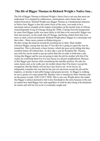 The life of Bigger Thomas in Richard Wright s Native Son...
The life of Bigger Thomas in Richard Wright s Native Son is not one that most can
understand. It is stamped by ruthlessness, mistreatment, and a future that is not
looked forward to. Richard Wright uses Bigger Thomas as a fundamental character
in Native Son. Bigger is also the center focus of the story, was made to be a
stereotype and an example of the impact of prejudice on the mental state of African
Americanpeople living in Chicago during the 1940s. Coming from the background
he came from Bigger really was more likely to fail than to be successful. Bigger was
born into poverty, on the south side of Chicago, and being a black hurts him even
more in such a racist environment. Richard Wright places Bigger in a stereotype role
that white... Show more content on Helpwriting.net ...
He then swings the dead rat around his resulting her to faint. Their mother
criticizes Bigger, saying that one day if Vera dies he is going to regret the way he
treated her. This is obviously a basic lecture, which she goes on by telling him they
would be better off without him. As they take a seat for breakfast Ms. Thomas
says tells her son he needs to get up sooner than this in order to hold onto a job.
Acting like Bigger said he was not going to take the job his mother tells him if he
works; he could help them live in a nice house in a decent neighborhood. Because
of this Bigger gets furious while considering the chauffer position. He asks for
some money and, as he walks out, his mother shouts that if he doesn t accept the
occupation, that the family will not have any food to eat. As he leaves, he
indignantly considers the way that he has just two decisions accept the job and be
hopeless, or decline it and suffer hunger and greater poverty. As Bigger is walking
he sees a poster of a man named Mr. Buckley who is running for State Attorney and
on the poster it reads, YOU CAN T WIN. This is one way Wright shows the reader
that Bigger is almost destined to fail it also foreshadows the story because in the end
no matter how hard Bigger tries and regardless of what he does along with intentions
he cannot and will not win as he is eventually caught and
 