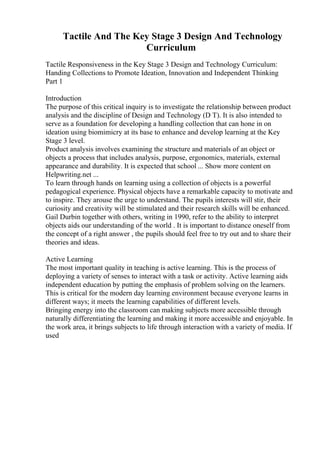 Tactile And The Key Stage 3 Design And Technology
Curriculum
Tactile Responsiveness in the Key Stage 3 Design and Technology Curriculum:
Handing Collections to Promote Ideation, Innovation and Independent Thinking
Part 1
Introduction
The purpose of this critical inquiry is to investigate the relationship between product
analysis and the discipline of Design and Technology (D T). It is also intended to
serve as a foundation for developing a handling collection that can hone in on
ideation using biomimicry at its base to enhance and develop learning at the Key
Stage 3 level.
Product analysis involves examining the structure and materials of an object or
objects a process that includes analysis, purpose, ergonomics, materials, external
appearance and durability. It is expected that school ... Show more content on
Helpwriting.net ...
To learn through hands on learning using a collection of objects is a powerful
pedagogical experience. Physical objects have a remarkable capacity to motivate and
to inspire. They arouse the urge to understand. The pupils interests will stir, their
curiosity and creativity will be stimulated and their research skills will be enhanced.
Gail Durbin together with others, writing in 1990, refer to the ability to interpret
objects aids our understanding of the world . It is important to distance oneself from
the concept of a right answer , the pupils should feel free to try out and to share their
theories and ideas.
Active Learning
The most important quality in teaching is active learning. This is the process of
deploying a variety of senses to interact with a task or activity. Active learning aids
independent education by putting the emphasis of problem solving on the learners.
This is critical for the modern day learning environment because everyone learns in
different ways; it meets the learning capabilities of different levels.
Bringing energy into the classroom can making subjects more accessible through
naturally differentiating the learning and making it more accessible and enjoyable. In
the work area, it brings subjects to life through interaction with a variety of media. If
used
 