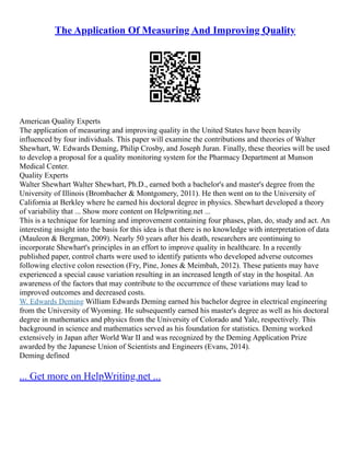 The Application Of Measuring And Improving Quality
American Quality Experts
The application of measuring and improving quality in the United States have been heavily
influenced by four individuals. This paper will examine the contributions and theories of Walter
Shewhart, W. Edwards Deming, Philip Crosby, and Joseph Juran. Finally, these theories will be used
to develop a proposal for a quality monitoring system for the Pharmacy Department at Munson
Medical Center.
Quality Experts
Walter Shewhart Walter Shewhart, Ph.D., earned both a bachelor's and master's degree from the
University of Illinois (Brombacher & Montgomery, 2011). He then went on to the University of
California at Berkley where he earned his doctoral degree in physics. Shewhart developed a theory
of variability that ... Show more content on Helpwriting.net ...
This is a technique for learning and improvement containing four phases, plan, do, study and act. An
interesting insight into the basis for this idea is that there is no knowledge with interpretation of data
(Mauleon & Bergman, 2009). Nearly 50 years after his death, researchers are continuing to
incorporate Shewhart's principles in an effort to improve quality in healthcare. In a recently
published paper, control charts were used to identify patients who developed adverse outcomes
following elective colon resection (Fry, Pine, Jones & Meimbah, 2012). These patients may have
experienced a special cause variation resulting in an increased length of stay in the hospital. An
awareness of the factors that may contribute to the occurrence of these variations may lead to
improved outcomes and decreased costs.
W. Edwards Deming William Edwards Deming earned his bachelor degree in electrical engineering
from the University of Wyoming. He subsequently earned his master's degree as well as his doctoral
degree in mathematics and physics from the University of Colorado and Yale, respectively. This
background in science and mathematics served as his foundation for statistics. Deming worked
extensively in Japan after World War II and was recognized by the Deming Application Prize
awarded by the Japanese Union of Scientists and Engineers (Evans, 2014).
Deming defined
... Get more on HelpWriting.net ...
 