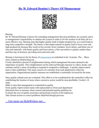 Dr. W. Edward Deming's Theory Of Management
Deming
Dr. W. Edward Deming is known for reminding management that most problems are systemic and it
is management's responsibility to enhance the system in order to for the workers to do their job in a
more effective way. Deming state that higher quality leads to higher productivity, as a result leads to
long term competitive strength. The theory is that improvements in quality lead to lower costs and
high productivity because they result in less rework, fewer mistakes, fewer delays, and better use of
time and materials. with better quality and lower prices, a firm can achieve a greater market share
and thus stay in business, providing more and more jobs.
Deming is best known for his theory of management as embodied in his 14 points. The ... Show
more content on Helpwriting.net ...
Crosby identified a period of enlightenment during which management becomes attuned to the
importance of quality. This enlightenment can be achieved through exposure to videos, books, and
seminars and by a sense of needing to respond to competitive challenges. A quality improvement
team is then established. This team consists of a member from each department within the
organization. Organizational quality measures are established a continually reviewed by the team.
Once quality related costs are evaluated. This effort is to be coordinated by the controller's office by
establishing the location of areas where corrective action would be most profitable. Crosby's 14
steps:
Make it clear that management is committed to quality
Form quality improvement teams with representatives from each department
Determine how to measure where current and potential quality problems lie
Evaluate the cost of quality awareness and personal concern of all employees
Take formal actions to correct problems identified though previous
... Get more on HelpWriting.net ...
 