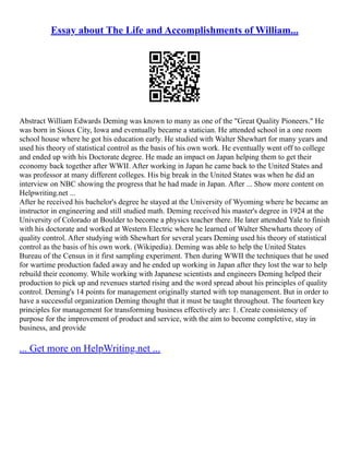 Essay about The Life and Accomplishments of William...
Abstract William Edwards Deming was known to many as one of the "Great Quality Pioneers." He
was born in Sioux City, Iowa and eventually became a statician. He attended school in a one room
school house where he got his education early. He studied with Walter Shewhart for many years and
used his theory of statistical control as the basis of his own work. He eventually went off to college
and ended up with his Doctorate degree. He made an impact on Japan helping them to get their
economy back together after WWII. After working in Japan he came back to the United States and
was professor at many different colleges. His big break in the United States was when he did an
interview on NBC showing the progress that he had made in Japan. After ... Show more content on
Helpwriting.net ...
After he received his bachelor's degree he stayed at the University of Wyoming where he became an
instructor in engineering and still studied math. Deming received his master's degree in 1924 at the
University of Colorado at Boulder to become a physics teacher there. He later attended Yale to finish
with his doctorate and worked at Western Electric where he learned of Walter Shewharts theory of
quality control. After studying with Shewhart for several years Deming used his theory of statistical
control as the basis of his own work. (Wikipedia). Deming was able to help the United States
Bureau of the Census in it first sampling experiment. Then during WWII the techniques that he used
for wartime production faded away and he ended up working in Japan after they lost the war to help
rebuild their economy. While working with Japanese scientists and engineers Deming helped their
production to pick up and revenues started rising and the word spread about his principles of quality
control. Deming's 14 points for management originally started with top management. But in order to
have a successful organization Deming thought that it must be taught throughout. The fourteen key
principles for management for transforming business effectively are: 1. Create consistency of
purpose for the improvement of product and service, with the aim to become completive, stay in
business, and provide
... Get more on HelpWriting.net ...
 