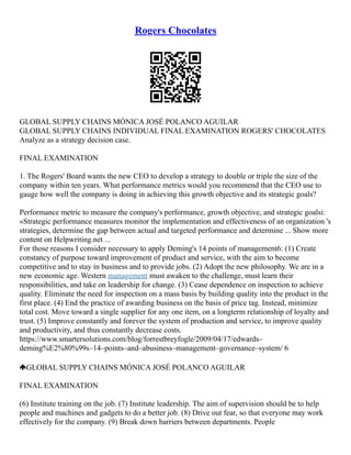 Rogers Chocolates
GLOBAL SUPPLY CHAINS MÓNICA JOSÉ POLANCO AGUILAR
GLOBAL SUPPLY CHAINS INDIVIDUAL FINAL EXAMINATION ROGERS' CHOCOLATES
Analyze as a strategy decision case.
FINAL EXAMINATION
1. The Rogers' Board wants the new CEO to develop a strategy to double or triple the size of the
company within ten years. What performance metrics would you recommend that the CEO use to
gauge how well the company is doing in achieving this growth objective and its strategic goals?
Performance metric to measure the company's performance, growth objective, and strategic goalsi:
«Strategic performance measures monitor the implementation and effectiveness of an organization 's
strategies, determine the gap between actual and targeted performance and determine ... Show more
content on Helpwriting.net ...
For those reasons I consider necessary to apply Deming's 14 points of management6: (1) Create
constancy of purpose toward improvement of product and service, with the aim to become
competitive and to stay in business and to provide jobs. (2) Adopt the new philosophy. We are in a
new economic age. Western management must awaken to the challenge, must learn their
responsibilities, and take on leadership for change. (3) Cease dependence on inspection to achieve
quality. Eliminate the need for inspection on a mass basis by building quality into the product in the
first place. (4) End the practice of awarding business on the basis of price tag. Instead, minimize
total cost. Move toward a single supplier for any one item, on a longterm relationship of loyalty and
trust. (5) Improve constantly and forever the system of production and service, to improve quality
and productivity, and thus constantly decrease costs.
https://www.smartersolutions.com/blog/forrestbreyfogle/2009/04/17/edwards–
deming%E2%80%99s–14–points–and–abusiness–management–governance–system/ 6
GLOBAL SUPPLY CHAINS MÓNICA JOSÉ POLANCO AGUILAR
FINAL EXAMINATION
(6) Institute training on the job. (7) Institute leadership. The aim of supervision should be to help
people and machines and gadgets to do a better job. (8) Drive out fear, so that everyone may work
effectively for the company. (9) Break down barriers between departments. People
 