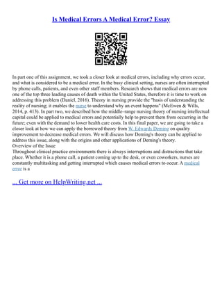 Is Medical Errors A Medical Error? Essay
In part one of this assignment, we took a closer look at medical errors, including why errors occur,
and what is considered to be a medical error. In the busy clinical setting, nurses are often interrupted
by phone calls, patients, and even other staff members. Research shows that medical errors are now
one of the top three leading causes of death within the United States, therefore it is time to work on
addressing this problem (Daniel, 2016). Theory in nursing provide the "basis of understanding the
reality of nursing; it enables the nurse to understand why an event happens" (McEwen & Wills,
2014, p. 413). In part two, we described how the middle–range nursing theory of nursing intellectual
capital could be applied to medical errors and potentially help to prevent them from occurring in the
future; even with the demand to lower health care costs. In this final paper, we are going to take a
closer look at how we can apply the borrowed theory from W. Edwards Deming on quality
improvement to decrease medical errors. We will discuss how Deming's theory can be applied to
address this issue, along with the origins and other applications of Deming's theory.
Overview of the Issue
Throughout clinical practice environments there is always interruptions and distractions that take
place. Whether it is a phone call, a patient coming up to the desk, or even coworkers, nurses are
constantly multitasking and getting interrupted which causes medical errors to occur. A medical
error is a
... Get more on HelpWriting.net ...
 