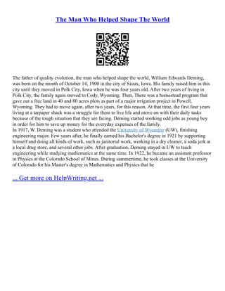 The Man Who Helped Shape The World
The father of quality evolution, the man who helped shape the world, William Edwards Deming,
was born on the month of October 14, 1900 in the city of Sioux, Iowa. His family raised him in this
city until they moved in Polk City, Iowa when he was four years old. After two years of living in
Polk City, the family again moved to Cody, Wyoming. Then, There was a homestead program that
gave out a free land in 40 and 80 acres plots as part of a major irrigation project in Powell,
Wyoming. They had to move again, after two years, for this reason. At that time, the first four years
living at a tarpaper shack was a struggle for them to live life and move on with their daily tasks
because of the tough situation that they are facing. Deming started working odd jobs as young boy
in order for him to save up money for the everyday expenses of the family.
In 1917, W. Deming was a student who attended the University of Wyoming (UW), finishing
engineering major. Few years after, he finally earned his Bachelor's degree in 1921 by supporting
himself and doing all kinds of work, such as janitorial work, working in a dry cleaner, a soda jerk at
a local drug store, and several other jobs. After graduation, Deming stayed in UW to teach
engineering while studying mathematics at the same time. In 1922, he became an assistant professor
in Physics at the Colorado School of Mines. During summertime, he took classes at the University
of Colorado for his Master's degree in Mathematics and Physics that he
... Get more on HelpWriting.net ...
 