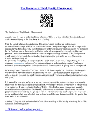 The Evolution of Total Quality Management
The Evolution of Total Quality Management
A useful way to begin to understand the evolution of TQM is to link it to show how the industrial
world was developing at the time TQM was evolving.
Until the industrial revolution in the mid 18th century, most goods were custom made.
Industrialisation brought about a fundamental shift from cottage industry production to large scale
manufacturing. Simultaneously, industrial activity underwent extensive mechanisation. As explained
by Ho, 'craftsmen were diminishing and being replaced by mass production and repetitive work
practices.' The aim with the new industrial era was to produce large numbers of the same product
which required processes to be put in place to control quality as it could not be ... Show more
content on Helpwriting.net ...
So gradually, during the post–war years (as Cali explains) "... a sea change began taking place in
American management philosophy." as managers began to understand that work of employees
needed to be acknowledged and that workers needed to be consulted if quality was to be improved.
In Deming's book 'Out of the Crisis' he explains in his fourteen principles that inspection is not the
way forward if a businesses is to ensure quality. He says "Cease dependence on inspection to
achieve quality. Eliminate the need for massive inspection by building quality into the product in the
first place"
It is around the time that we begin to see the emergence of quality assurance with more emphasis
focused on the training and development of staff, recording of data and the accuracy in which things
were measured. Brown et all describes how "In the 1980s, leading–edge corporations sparked a
revolution as they implemented Total Quality programmes across entire organisations. In such a
programme the responsibility for quality is with the whole workforce. Each employee is responsible
for the quality of their own job, their own actions. It could be said that responsibility for quality lies
with 100% of the workforce.
Another TQM guru, Joseph Juran also influenced the thinking at this time by promoting the need for
education and training in the
... Get more on HelpWriting.net ...
 